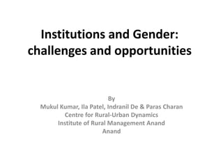 Institutions and Gender:
challenges and opportunities
By
Mukul Kumar, Ila Patel, Indranil De & Paras Charan
Centre for Rural-Urban Dynamics
Institute of Rural Management Anand
Anand
 