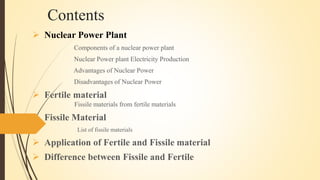 Contents
 Nuclear Power Plant
Components of a nuclear power plant
Nuclear Power plant Electricity Production
Advantages of Nuclear Power
Disadvantages of Nuclear Power
 Fertile material
Fissile materials from fertile materials
 Fissile Material
List of fissile materials
 Application of Fertile and Fissile material
 Difference between Fissile and Fertile
 