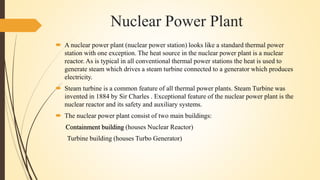 Nuclear Power Plant
 A nuclear power plant (nuclear power station) looks like a standard thermal power
station with one exception. The heat source in the nuclear power plant is a nuclear
reactor. As is typical in all conventional thermal power stations the heat is used to
generate steam which drives a steam turbine connected to a generator which produces
electricity.
 Steam turbine is a common feature of all thermal power plants. Steam Turbine was
invented in 1884 by Sir Charles . Exceptional feature of the nuclear power plant is the
nuclear reactor and its safety and auxiliary systems.
 The nuclear power plant consist of two main buildings:
Containment building (houses Nuclear Reactor)
Turbine building (houses Turbo Generator)
 