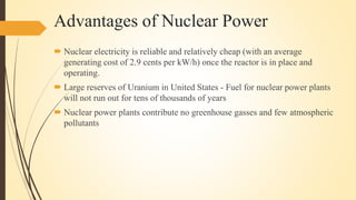 Advantages of Nuclear Power
 Nuclear electricity is reliable and relatively cheap (with an average
generating cost of 2.9 cents per kW/h) once the reactor is in place and
operating.
 Large reserves of Uranium in United States - Fuel for nuclear power plants
will not run out for tens of thousands of years
 Nuclear power plants contribute no greenhouse gasses and few atmospheric
pollutants
 