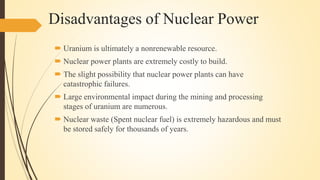 Disadvantages of Nuclear Power
 Uranium is ultimately a nonrenewable resource.
 Nuclear power plants are extremely costly to build.
 The slight possibility that nuclear power plants can have
catastrophic failures.
 Large environmental impact during the mining and processing
stages of uranium are numerous.
 Nuclear waste (Spent nuclear fuel) is extremely hazardous and must
be stored safely for thousands of years.
 