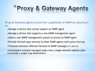 *
Proxy & Gateway Agents extend the capabilities of SNMP by allowing it
to:
 •Manage a device that cannot support an SNMP agent
 •Manage a device that supports a non-SNMP management agent
 •Allow a non-SNMP management system to access an SNMP agent
 •Provide firewall-type security to other SNMP agents (UDP packet filtering)
 •Translate between different formats of SNMP messages (v1 and v2)
 •Consolidate multiple managed nodes into a single network address (also
 to provide a single trap destination)
 