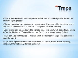 *
•Traps are unrequested event reports that are sent to a management system by
an SNMP agent process
•When a trappable event occurs, a trap message is generated by the agent and is
sent to a trap destination (a specific, configured network address)
•Many events can be configured to signal a trap, like a network cable fault, failing
NIC or Hard Drive, a “General Protection Fault”, or a power supply failure
•Traps can also be throttled -- You can limit the number of traps sent per second
from the agent
•Traps have a priority associated with them -- Critical, Major, Minor, Warning,
Marginal, Informational, Normal, Unknown
 