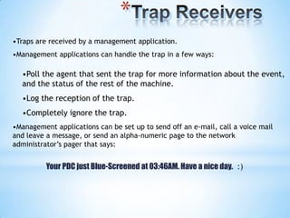 *
•Traps are received by a management application.
•Management applications can handle the trap in a few ways:

  •Poll the agent that sent the trap for more information about the event,
  and the status of the rest of the machine.
  •Log the reception of the trap.
  •Completely ignore the trap.
•Management applications can be set up to send off an e-mail, call a voice mail
and leave a message, or send an alpha-numeric page to the network
administrator’s pager that says:


          Your PDC just Blue-Screened at 03:46AM. Have a nice day. :)
 
