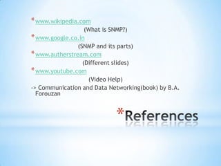 * www.wikipedia.com
                   (What is SNMP?)
* www.google.co.in
                (SNMP and its parts)
* www.autherstream.com
                  (Different slides)
* www.youtube.com
                    (Video Help)
-> Communication and Data Networking(book) by B.A.
  Forouzan



                            *
 