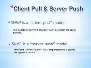 *
• SNMP is a “client pull” model
  The management system (client) “pulls” data from the agent
  (server).




• SNMP is a “server push” model
    The agent (server) “pushes” out a trap message to a (client)
    management system
 