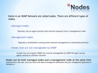 *
   Items in an SNMP Network are called nodes. There are different types of
   nodes.

      •Managed nodes

               Typically runs an agent process that services requests from a management node


      •Management nodes

                Typically a workstation running some network management & monitoring software

      •Nodes that are not manageable by SNMP

              A node may not support SNMP, but may be manageable by SNMP through a proxy
              agent running on another machine

Nodes can be both managed nodes and a management node at the same time
(typically this is the case, since you want to be able to manage the workstation that your management application is
running on.)
 