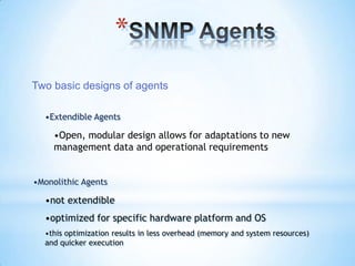 *
Two basic designs of agents

  •Extendible Agents

     •Open, modular design allows for adaptations to new
     management data and operational requirements


•Monolithic Agents

  •not extendible
  •optimized for specific hardware platform and OS
  •this optimization results in less overhead (memory and system resources)
  and quicker execution
 