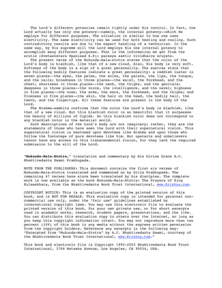 The Lord's different potencies remain tightly under His control. In fact, the
Lord actually has only one potency--namely, the internal potency--which He
employs for different purposes. The situation is similar to how one uses
electricity. The same electricity can be used for both heating and cooling. Such
contradictory results are due to the expert handling of a technician. In the
same way, by His supreme will the Lord employs His one internal potency to
accomplish many different purposes. That is the information we get from the
srutis (Svetasvatara Upanisad 6.8): parasya saktir vividhaiva sruyate.
The present verse of the Mukunda-mala-stotra states that the color of the
Lord's body is blackish, like that of a new cloud. Also, His body is very soft.
Softness of the body is a sign of a great personality. The sastras state that
the following bodily features indicate a great personality: a reddish luster in
seven places--the eyes, the palms, the soles, the palate, the lips, the tongue,
and the nails; broadness in three places--the waist, the forehead, and the
chest; shortness in three places--the neck, the thighs, and the genitals;
deepness in three places--the voice, the intelligence, and the navel; highness
in five places--the nose, the arms, the ears, the forehead, and the thighs; and
fineness in five places--the skin, the hair on the head, the bodily hair, the
teeth, and the fingertips. All these features are present in the body of the
Lord.
The Brahma-samhita confirms that the color the Lord's body is blackish, like
that of a new cloud. But this blackish color is so beautiful that it surpasses
the beauty of millions of Cupids. So this blackish color does not correspond to
any blackish color in the material world.
Such descriptions of the Lord's body are not imaginary; rather, they are the
statements of those who have seen the Lord with their supernatural vision. This
supernatural vision is bestowed upon devotees like Brahma and upon those who
follow the footsteps of pure devotees like him. But upstarts and unbelievers
cannot have any access to this transcendental vision, for they lack the required
submission to the will of the Lord.
“Mukunda-Mala-Stotra,” translation and commentary by His Divine Grace A.C.
Bhaktivedanta Swami Prabhupada.
NOTE FROM THE PUBLISHERS: This document contains the first six verses of
Mukunda-Mala-Stotra translated and commented on by Srila Prabhupada. The
remaining 47 verses have since been translated by his disciples. The complete
work is now available as the book Mukunda-Mala-Stotra: The Prayers of King
Kulasekhara, from the Bhaktivedanta Book Trust International, www.Krishna.com.
COPYRIGHT NOTICE: This is an evaluation copy of the printed version of this
book, and is NOT FOR RESALE. This evaluation copy is intended for personal non-
commercial use only, under the “fair use” guidelines established by
international copyright laws. You may use this electronic file to evaluate the
printed version of this book, for your own private use, or for short excerpts
used in academic works, research, student papers, presentations, and the like.
You can distribute this evaluation copy to others over the Internet, so long as
you keep this copyright information intact. You may not reproduce more than ten
percent (10%) of this book in any media without the express written permission
from the copyright holders. Reference any excerpts in the following way:
“Excerpted from “Mukunda-Mala-Stotra” by A.C. Bhaktivedanta Swami, courtesy of
the Bhaktivedanta Book Trust International, www.Krishna.com.”
This book and electronic file is Copyright 1992-2003 Bhaktivedanta Book Trust
International, 3764 Watseka Avenue, Los Angeles, CA 90034, USA.
 