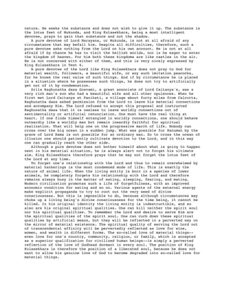 nature. He seeks the substance and does not wish to give it up. The substance is
the lotus feet of Mukunda, and King Kulasekhara, being a most intelligent
devotee, prays to gain that substance and not the shadow.
A pure devotee of Lord Narayana, or Mukunda, is not at all afraid of any
circumstance that may befall him. Despite all difficulties, therefore, such a
pure devotee asks nothing from the Lord on his own account. He is not at all
afraid if by chance he has to visit the hellish worlds, nor is he eager to enter
the kingdom of heaven. For him both these kingdoms are like castles in the air.
He is not concerned with either of them, and this is very nicely expressed by
King Kulasekhara in Text 6.
A pure devotee of the Lord like King Kulasekhara does not pray to God for
material wealth, followers, a beautiful wife, or any such imitation peacocks,
for he knows the real value of such things. And if by circumstance he is placed
in a situation where he possesses such things, he does not try to artificially
get out of it by condemnation.
Srila Raghunatha dasa Gosvami, a great associate of Lord Caitanya's, was a
very rich man's son who had a beautiful wife and all other opulences. When he
first met Lord Caitanya at Panihati, a village about forty miles from Calcutta,
Raghunatha dasa asked permission from the Lord to leave his material connections
and accompany Him. The Lord refused to accept this proposal and instructed
Raghunatha dasa that it is useless to leave worldly connections out of
sentimentality or artificial renunciation. One must have the real thing at
heart. If one finds himself entangled in worldly connections, one should behave
outwardly like a worldly man but remain inwardly faithful for spiritual
realization. That will help one on the progressive march of life. Nobody can
cross over the big ocean in a sudden jump. What was possible for Hanuman by the
grace of Lord Rama is not possible for an ordinary man. So to cross the ocean of
illusion one should patiently cultivate devotion to the Lord, and in this way
one can gradually reach the other side.
Although a pure devotee does not bother himself about what is going to happen
next in his material situation, he is always alert not to forget his ultimate
aim. King Kulasekhara therefore prays that he may not forget the lotus feet of
the Lord at any time.
To forget one's relationship with the Lord and thus to remain overwhelmed by
material hankerings is the most condemned mode of life. This is exactly the
nature of animal life. When the living entity is born in a species of lower
animals, he completely forgets his relationship with the Lord and therefore
remains always busy in the matter of eating, sleeping, fearing, and mating.
Modern civilization promotes such a life of forgetfulness, with an improved
economic condition for eating and so on. Various agents of the external energy
make explicit propaganda to try to root out the very seed of divine
consciousness. But this is impossible to do, because although circumstances may
choke up a living being's divine consciousness for the time being, it cannot be
killed. In his original identity the living entity is indestructible, and so
also are his original spiritual qualities. One can kill neither the spirit soul
nor his spiritual qualities. To remember the Lord and desire to serve Him are
the spiritual qualities of the spirit soul. One can curb down these spiritual
qualities by artificial means, but they will be reflected in a perverted way on
the mirror of material existence. The spiritual quality of serving the Lord out
of transcendental affinity will be pervertedly reflected as love for wine,
women, and wealth in different forms. The so-called love of material things--
even love for one's country, community, religion, or family, which is accepted
as a superior qualification for civilized human beings--is simply a perverted
reflection of the love of Godhead dormant in every soul. The position of King
Kulasekhara is therefore the position of a liberated soul, because he does not
want to allow his genuine love of God to become degraded into so-called love for
material things.
 