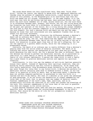 The words bhave bhave are very significant here. They mean "birth after
birth." Unlike the jnanis, who aspire to merge with the impersonal Absolute and
thereby stop the process of repeatedly taking birth, a pure devotee is never
afraid of this process. In the Bhagavad-gita (4.9) Lord Krsna says that His
birth and deeds are all divyam, transcendental. In the same chapter (4.5) the
Lord says that both He and Arjuna had had many, many previous births, but that
while the Lord could remember all of them, Arjuna could not. For the Lord there
is no difference between past, present, and future, but for the living being who
has forgotten the Lord there is a difference, on account of his being forgetful
of the past and ignorant of the future. But a living entity who always remembers
the Lord and is thus His constant companion is as transcendentally situated as
the Lord Himself. For such a devotee birth and death are one and the same,
because he knows that such occurrences are only ephemeral flashes that do not
affect his spiritual existence.
We may use a crude example to illustrate the difference between a devotee's
death and an ordinary man's death. In her mouth the cat captures both her
offspring and her prey, the rat. Such capturings may appear the same, but there
is a vast difference between them. While the rat is being carried in the cat's
mouth, his sensation is poles apart from that of the cat's offspring. For the
rat the capture is a painful death strike, while for the offspring it is a
pleasurable caress.
Similarly, the death of an ordinary man is vastly different from a devotee's
passing away from the active scene of material existence. The death of an
ordinary man occurs against the background of his past good and evil deeds,
which determine his next birth. But for a devotee the case is different. Even if
the devotee has failed to perfect his devotional service, he is guaranteed to
take birth in a good family--a family of learned and devoted brahmanas or a
family of rich vaisyas (merchants). A person who takes birth in such a family
has a good chance to practice devotional service and improve his spiritual
condition.
Unfortunately, in this iron age the members of well-to-do families generally
misuse their wealth. Instead of improving their spiritual condition, they are
misled by faulty association and fall victim to sensuality. To be saved from
this faulty association, King Kulasekhara prays fervently to the Lord that he
may never forget His lotus feet in any future birth. A devotee who perfects his
devotional service certainly goes back to Godhead without a doubt, so for him
there is no question of birth or death. And, as mentioned above, a devotee who
does not achieve complete perfection is guaranteed to take his birth in a
learned and well-to-do family. But even if a devotee is not given the advantage
of good parentage, if he can attain the benediction of always remembering the
lotus feet of the Lord, that is greater than any number of material assets.
Constant remembrance of the Lord's name, fame, qualities, and so on
automatically nullifies the reactions of all vices and invokes the blessings of
the Lord. This constant remembrance of the lotus feet of the Lord is possible
only when one engages in His active service.
A pure devotee therefore never asks the Lord for wealth, followers, or even a
beautiful wife. He simply prays for uninterrupted engagement in the Lord's
service. That should be the motto of life for all prospective students in
devotional service.
SUTRA 4*
TEXT
naham vande tava caranayor dvandvam advandva-hetoh
kumbhipakam gurum api hare narakam napanetum
ramya-rama-mrdu-tanu-lata nandane napi rantum
bhave bhave hrdaya-bhavane bhavayeyam bhavantam
 