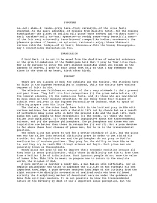 SYNONYMS
na--not; aham--I; vande--pray; tava--Your; caranayoh--of the lotus feet;
dvandvam--to the pair; advandva--of release from duality; hetoh--for the reason;
kumbhipakam--the planet of boiling oil; gurum--most severe; api--either; hare--O
Hari; narakam--hell; na--not; apanetum--to avoid; ramya--very beautiful; rama--
of the fair sex; mrdu--soft; tanu-lata--of creeperlike bodies; nandane--in the
pleasure gardens of heaven; na api--nor; rantum--to enjoy; bhave bhave--in
various rebirths; hrdaya--of my heart; bhavane--within the house; bhavayeyam--
may I concentrate; bhavantam--on You.
TRANSLATION
O Lord Hari, it is not to be saved from the dualities of material existence
or the grim tribulations of the Kumbhipaka hell that I pray to Your lotus feet.
Nor is my purpose to enjoy the soft-skinned beautiful women who reside in the
gardens of heaven. I pray to Your lotus feet only so that I may remember You
alone in the core of my heart, birth after birth.
PURPORT
There are two classes of men: the atheists and the theists. The atheists have
no faith in the Supreme Personality of Godhead, while the theists have various
degrees of faith in Him.
The atheists are faithless on account of their many misdeeds in their present
and past lives. They fall into four categories: (1) the gross materialists, (2)
the immoral sinners, (3) the number-one fools, and (4) those who are bewildered
by maya despite their mundane erudition. No one among these four classes of
atheist ever believes in the Supreme Personality of Godhead, what to speak of
offering prayers unto His lotus feet.
The theists, on the other hand, have faith in the Lord and pray to Him with
various motives. One attains such a theistic life not by chance but as a result
of performing many pious acts in both the present life and the past life. Such
pious men also belong to four categories: (1) the needy, (2) those who have
fallen into difficulty, (3) those who are inquisitive about the transcendental
science, and (4) the genuine philosophers. The philosophers and those who are
inquisitive are better than those in categories (1) and (2). But a pure devotee
is far above these four classes of pious men, for he is in the transcendental
position.
The needy pious man prays to God for a better standard of life, and the pious
man who has fallen into material difficulty prays in order to get rid of his
trouble. But the inquisitive man and the philosopher do not pray to God for
amelioration of mundane problems. They pray for the ability to know Him as He
is, and they try to reach Him through science and logic. Such pious men are
generally known as theosophists.
Needy pious men pray to God to improve their economic condition because all
they know is sense gratification, while those in difficulty ask Him to free them
from a hellish life of tribulations. Such ignorant people do not know the value
of human life. This life is meant to prepare one to return to the absolute
world, the kingdom of God.
A pure devotee is neither a needy man, a man fallen into difficulty, nor an
empiric philosopher who tries to approach the Divinity on the strength his own
imperfect knowledge. A pure devotee receives knowledge of the Divinity from the
right source--the disciplic succession of realized souls who have followed
strictly the disciplinary method of devotional service under the guidance of
bona fide spiritual masters. It is not possible to know the transcendental
nature of the Divinity by dint of one's imperfect sense perception, but the
 