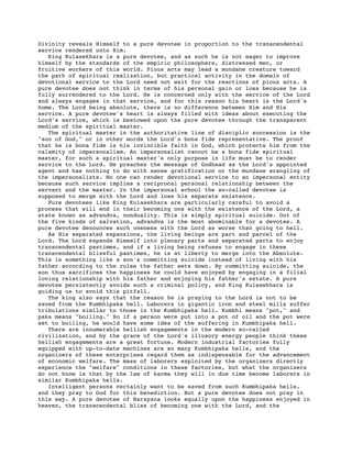 Divinity reveals Himself to a pure devotee in proportion to the transcendental
service rendered unto Him.
King Kulasekhara is a pure devotee, and as such he is not eager to improve
himself by the standards of the empiric philosophers, distressed men, or
fruitive workers of this world. Pious acts may lead a mundane creature toward
the path of spiritual realization, but practical activity in the domain of
devotional service to the Lord need not wait for the reactions of pious acts. A
pure devotee does not think in terms of his personal gain or loss because he is
fully surrendered to the Lord. He is concerned only with the service of the Lord
and always engages in that service, and for this reason his heart is the Lord's
home. The Lord being absolute, there is no difference between Him and His
service. A pure devotee's heart is always filled with ideas about executing the
Lord's service, which is bestowed upon the pure devotee through the transparent
medium of the spiritual master.
The spiritual master in the authoritative line of disciplic succession is the
"son of God," or in other words the Lord's bona fide representative. The proof
that he is bona fide is his invincible faith in God, which protects him from the
calamity of impersonalism. An impersonalist cannot be a bona fide spiritual
master, for such a spiritual master's only purpose in life must be to render
service to the Lord. He preaches the message of Godhead as the Lord's appointed
agent and has nothing to do with sense gratification or the mundane wrangling of
the impersonalists. No one can render devotional service to an impersonal entity
because such service implies a reciprocal personal relationship between the
servant and the master. In the impersonal school the so-called devotee is
supposed to merge with the Lord and lose his separate existence.
Pure devotees like King Kulasekhara are particularly careful to avoid a
process that will end in their becoming one with the existence of the Lord, a
state known as advandva, nonduality. This is simply spiritual suicide. Out of
the five kinds of salvation, advandva is the most abominable for a devotee. A
pure devotee denounces such oneness with the Lord as worse than going to hell.
As His separated expansions, the living beings are part and parcel of the
Lord. The Lord expands Himself into plenary parts and separated parts to enjoy
transcendental pastimes, and if a living being refuses to engage in these
transcendental blissful pastimes, he is at liberty to merge into the Absolute.
This is something like a son's committing suicide instead of living with his
father according to the rules the father sets down. By committing suicide, the
son thus sacrifices the happiness he could have enjoyed by engaging in a filial
loving relationship with his father and enjoying his father's estate. A pure
devotee persistently avoids such a criminal policy, and King Kulasekhara is
guiding us to avoid this pitfall.
The king also says that the reason he is praying to the Lord is not to be
saved from the Kumbhipaka hell. Laborers in gigantic iron and steel mills suffer
tribulations similar to those in the Kumbhipaka hell. Kumbhi means "pot," and
paka means "boiling." So if a person were put into a pot of oil and the pot were
set to boiling, he would have some idea of the suffering in Kumbhipaka hell.
There are innumerable hellish engagements in the modern so-called
civilization, and by the grace of the Lord's illusory energy people think these
hellish engagements are a great fortune. Modern industrial factories fully
equipped with up-to-date machines are so many Kumbhipaka hells, and the
organizers of these enterprises regard them as indispensable for the advancement
of economic welfare. The mass of laborers exploited by the organizers directly
experience the "welfare" conditions in these factories, but what the organizers
do not know is that by the law of karma they will in due time become laborers in
similar Kumbhipaka hells.
Intelligent persons certainly want to be saved from such Kumbhipaka hells,
and they pray to God for this benediction. But a pure devotee does not pray in
this way. A pure devotee of Narayana looks equally upon the happiness enjoyed in
heaven, the transcendental bliss of becoming one with the Lord, and the
 
