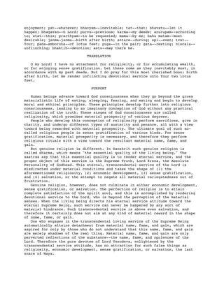 enjoyment; yat--whatever; bhavyam--inevitable; tat--that; bhavatu--let it
happen; bhagavan--O Lord; purva--previous; karma--my deeds; anurupam--according
to; etat--this; prarthyam--to be requested; mama--by me; bahu matam--most
desirable; janma-janma--birth after birth; antare--during; api--even; tvat--
Your; pada-amboruha--of lotus feet; yuga--in the pair; gata--resting; niscala--
unflinching; bhaktih--devotion; astu--may there be.
TRANSLATION
O my Lord! I have no attachment for religiosity, or for accumulating wealth,
or for enjoying sense gratification. Let these come as they inevitably must, in
accordance with my past deeds. But I do pray for this most cherished boon: birth
after birth, let me render unflinching devotional service unto Your two lotus
feet.
PURPORT
Human beings advance toward God consciousness when they go beyond the gross
materialistic life of eating, sleeping, fearing, and mating and begin to develop
moral and ethical principles. These principles develop further into religious
consciousness, leading to an imaginary conception of God without any practical
realization of the truth. These stages of God consciousness are called
religiosity, which promises material prosperity of various degrees.
People who develop this conception of religiosity perform sacrifices, give in
charity, and undergo different types of austerity and penance, all with a view
toward being rewarded with material prosperity. The ultimate goal of such so-
called religious people is sense gratification of various kinds. For sense
gratification, material prosperity is necessary, and therefore they perform
religious rituals with a view toward the resultant material name, fame, and
gain.
But genuine religion is different. In Sanskrit such genuine religion is
called dharma, which means "the essential quality of the living being." The
sastras say that this essential quality is to render eternal service, and the
proper object of this service is the Supreme Truth, Lord Krsna, the Absolute
Personality of Godhead. This eternal, transcendental service of the Lord is
misdirected under material conditions and takes the shape of (1) the
aforementioned religiosity, (2) economic development, (3) sense gratification,
and (4) salvation, or the attempt to negate all material variegatedness out of
frustration.
Genuine religion, however, does not culminate in either economic development,
sense gratification, or salvation. The perfection of religion is to attain
complete satisfaction of the spirit soul, and this is accomplished by rendering
devotional service to the Lord, who is beyond the perception of the material
senses. When the living being directs his eternal service attitude toward the
eternal Supreme Being, such service can never be hampered by any sort of
material hindrance. Such transcendental service is above even salvation, and
therefore it certainly does not aim at any kind of material reward in the shape
of name, fame, or gain.
One who engages in the transcendental loving service of the Supreme Being
automatically attains detachment from material name, fame, and gain, which are
aspired for only by those who do not understand that this name, fame, and gain
are merely shadows of the real thing. Material name, fame, and gain are only
perverted reflections of the substance--the name, fame, and opulences of the
Lord. Therefore the pure devotee of Lord Vasudeva, enlightened by the
transcendental service attitude, has no attraction for such false things as
religiosity, economic development, sense gratification, or salvation, the last
snare of Maya.
 