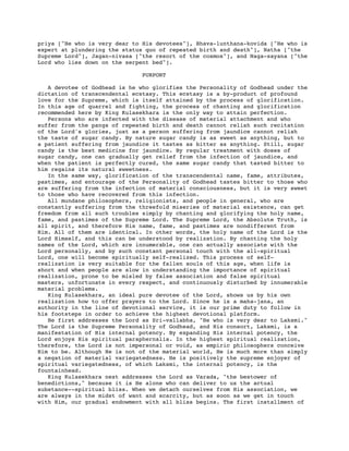 priya ["He who is very dear to His devotees"], Bhava-lunthana-kovida ["He who is
expert at plundering the status quo of repeated birth and death"], Natha ["the
Supreme Lord"], Jagan-nivasa ["the resort of the cosmos"], and Naga-sayana ["the
Lord who lies down on the serpent bed"].
PURPORT
A devotee of Godhead is he who glorifies the Personality of Godhead under the
dictation of transcendental ecstasy. This ecstasy is a by-product of profound
love for the Supreme, which is itself attained by the process of glorification.
In this age of quarrel and fighting, the process of chanting and glorification
recommended here by King Kulasekhara is the only way to attain perfection.
Persons who are infected with the disease of material attachment and who
suffer from the pangs of repeated birth and death cannot relish such recitation
of the Lord's glories, just as a person suffering from jaundice cannot relish
the taste of sugar candy. By nature sugar candy is as sweet as anything, but to
a patient suffering from jaundice it tastes as bitter as anything. Still, sugar
candy is the best medicine for jaundice. By regular treatment with doses of
sugar candy, one can gradually get relief from the infection of jaundice, and
when the patient is perfectly cured, the same sugar candy that tasted bitter to
him regains its natural sweetness.
In the same way, glorification of the transcendental name, fame, attributes,
pastimes, and entourage of the Personality of Godhead tastes bitter to those who
are suffering from the infection of material consciousness, but it is very sweet
to those who have recovered from this infection.
All mundane philosophers, religionists, and people in general, who are
constantly suffering from the threefold miseries of material existence, can get
freedom from all such troubles simply by chanting and glorifying the holy name,
fame, and pastimes of the Supreme Lord. The Supreme Lord, the Absolute Truth, is
all spirit, and therefore His name, fame, and pastimes are nondifferent from
Him. All of them are identical. In other words, the holy name of the Lord is the
Lord Himself, and this can be understood by realization. By chanting the holy
names of the Lord, which are innumerable, one can actually associate with the
Lord personally, and by such constant personal touch with the all-spiritual
Lord, one will become spiritually self-realized. This process of self-
realization is very suitable for the fallen souls of this age, when life is
short and when people are slow in understanding the importance of spiritual
realization, prone to be misled by false association and false spiritual
masters, unfortunate in every respect, and continuously disturbed by innumerable
material problems.
King Kulasekhara, an ideal pure devotee of the Lord, shows us by his own
realization how to offer prayers to the Lord. Since he is a maha-jana, an
authority in the line of devotional service, it is our prime duty to follow in
his footsteps in order to achieve the highest devotional platform.
He first addresses the Lord as Sri-vallabha, "He who is very dear to Laksmi."
The Lord is the Supreme Personality of Godhead, and His consort, Laksmi, is a
manifestation of His internal potency. By expanding His internal potency, the
Lord enjoys His spiritual paraphernalia. In the highest spiritual realization,
therefore, the Lord is not impersonal or void, as empiric philosophers conceive
Him to be. Although He is not of the material world, He is much more than simply
a negation of material variegatedness. He is positively the supreme enjoyer of
spiritual variegatedness, of which Laksmi, the internal potency, is the
fountainhead.
King Kulasekhara next addresses the Lord as Varada, "the bestower of
benedictions," because it is He alone who can deliver to us the actual
substance--spiritual bliss. When we detach ourselves from His association, we
are always in the midst of want and scarcity, but as soon as we get in touch
with Him, our gradual endowment with all bliss begins. The first installment of
 