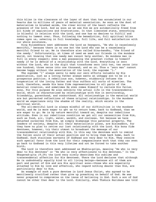 this bliss is the clearance of the layer of dust that has accumulated in our
hearts due to millions of years of material association. As soon as the dust of
materialism is brushed aside, the clear mirror of the heart reflects the
presence of the Lord. And as soon as we see Him we are automatically freed from
all kinds of aspirations and frustrations. In that liberated state, everything
is blissful in relation with the Lord, and one has no desires to fulfill and
nothing to lament over. Thus, following the benediction, full spiritual bliss
comes upon us, ushering in full knowledge, full life, and full satisfaction with
our whole existence.
King Kulasekhara next addresses the Lord as Dayapara, "He who is causelessly
merciful," because there is no one but the Lord who can be a causelessly
merciful friend to us. He is therefore also called Dina-bandhu, "the friend of
the needy." Unfortunately, at times of need we seek our friends in the mundane
world, not knowing that one needy man cannot help another. No mundane man is
full in every respect; even a man possessing the greatest riches is himself
needy if he is devoid of a relationship with the Lord. Everything is zero
without the Lord, who is the digit that transforms zero into ten, two zeros into
one hundred, three zeros into one thousand, and so on. Thus a "zero man" cannot
become happy without the association of the Lord, the supreme "1."
The supreme "1" always wants to make our zero efforts valuable by His
association, just as a loving father always wants an unhappy son to be in a
prosperous position. A rebellious son, however, stubbornly refuses the
cooperation of the loving father and thus suffers all sorts of miseries. The
Lord, therefore, sends His bona fide representatives to all parts of the
material creation, and sometimes He even comes Himself to reclaim His fallen
sons. For this purpose He also exhibits the actual life in the transcendental
world, which is characterized by relationships with Him in servitorship,
friendship, parenthood, and consorthood. All relationships in the material world
are but perverted reflections of these original relationships. In the mundane
world we experience only the shadow of the reality, which exists in the
spiritual world.
The all-merciful Lord is always mindful of our difficulties in the mundane
world, and He is more eager to get us to return home, back to Godhead, than we
are eager to go. He is by nature merciful toward us, despite our rebellious
attitude. Even in our rebellious condition we get all our necessities from Him,
such as food, air, light, water, warmth, and coolness. Yet because we have
detached ourselves from Him, we simply mismanage this paternal property. The
leaders of society, despite all their materialistic plans, are misleaders, for
they have no plan to revive our lost relationship with the Lord. His bona fide
devotees, however, try their utmost to broadcast the message of our
transcendental relationship with Him. In this way the devotees work to remind
the fallen souls of their actual position and to bring them back home, back to
Godhead. Such stainless servants of Godhead are very dear to Him. They receive
such special favor from the Lord for their compassionate work that they can even
go back to Godhead in this very lifetime and not be forced to take another
birth.
The Lord is therefore next addressed as Bhakta-priya, meaning "He who is very
dear to His devotees" or "He who is very affectionate to His devotees." In the
Bhagavad-gita (9.29) the Lord very nicely describes His sublime and
transcendental affection for His devotees. There the Lord declares that although
He is undoubtedly equally kind to all living beings--because all of them are
part and parcel of Him and are His spiritual sons--those who are especially
attached to Him by love and affection, who regard nothing dearer than Him, are
particularly dear to Him.
An example of such a pure devotee is Lord Jesus Christ, who agreed to be
mercilessly crucified rather than give up preaching on behalf of God. He was
never prepared to compromise on the issue of believing in God. Such a son of God
cannot be other than dear to the Lord. Similarly, when Thakura Haridasa was told
 