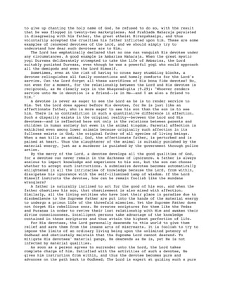 to give up chanting the holy name of God, he refused to do so, with the result
that he was flogged in twenty-two marketplaces. And Prahlada Maharaja persisted
in disagreeing with his father, the great atheist Hiranyakasipu, and thus
voluntarily accepted the cruelties his father inflicted upon him. These are some
examples of renowned devotees of the Lord, and we should simply try to
understand how dear such devotees are to Him.
The Lord has emphatically declared that no one can vanquish His devotee under
any circumstances. A good example is Ambarisa Maharaja. When the great mystic
yogi Durvasa deliberately attempted to take the life of Ambarisa, the Lord
suitably punished Durvasa, even though he was a powerful yogi who could approach
all the demigods and even the Lord Himself.
Sometimes, even at the risk of having to cross many stumbling blocks, a
devotee relinquishes all family connections and homely comforts for the Lord's
service. Can the Lord forget all these sacrifices of His bona fide devotee? No,
not even for a moment, for the relationship between the Lord and His devotee is
reciprocal, as He clearly says in the Bhagavad-gita (9.29): "Whoever renders
service unto Me in devotion is a friend--is in Me--and I am also a friend to
him."
A devotee is never as eager to see the Lord as he is to render service to
Him. Yet the Lord does appear before His devotee, for He is just like an
affectionate father, who is more eager to see his son than the son is to see
him. There is no contradiction in such a quantitative difference in affection.
Such a disparity exists in the original reality--between the Lord and His
devotees--and is reflected here not only in the relations between parents and
children in human society but even in the animal kingdom. Parental affection is
exhibited even among lower animals because originally such affection in its
fullness exists in God, the original father of all species of living beings.
When a man kills an animal, God, the affectionate father, is perturbed and is
pained at heart. Thus the slaughterer of the animal is suitably punished by the
material energy, just as a murderer is punished by the government through police
action.
By the mercy of the Lord, a devotee develops all the good qualities of God,
for a devotee can never remain in the darkness of ignorance. A father is always
anxious to impart knowledge and experience to his son, but the son can choose
whether to accept such instructions. A submissive devotee becomes automatically
enlightened in all the intricacies of knowledge because the Lord, from within,
dissipates his ignorance with the self-illumined lamp of wisdom. If the Lord
Himself instructs the devotee, how can he remain foolish like the mundane
wranglers?
A father is naturally inclined to act for the good of his son, and when the
father chastises his son, that chastisement is also mixed with affection.
Similarly, all the living entities who have lost their place in paradise due to
disobedience to the Supreme Father are put into the hands of the material energy
to undergo a prison life of the threefold miseries. Yet the Supreme Father does
not forget His rebellious sons. He creates scriptures for them like the Vedas
and Puranas in order to revive their lost relationship with Him and awaken their
divine consciousness. Intelligent persons take advantage of the knowledge
contained in these scriptures and thus attain the highest perfection of life.
For His devotees, the Lord personally descends to this world to give them
relief and save them from the insane acts of miscreants. It is foolish to try to
impose the limits of an ordinary living being upon the unlimited potency of
Godhead and obstinately maintain that the Supreme Lord cannot descend. To
mitigate His devotees' material pangs, He descends as He is, yet He is not
infected by material qualities.
As soon as a person agrees to surrender unto the Lord, the Lord takes
complete charge of him. Satisfied with the activities of such a devotee, He
gives him instruction from within, and thus the devotee becomes pure and
advances on the path back to Godhead. The Lord is expert at guiding such a pure
 