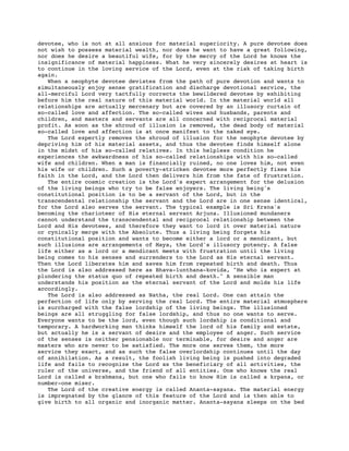 devotee, who is not at all anxious for material superiority. A pure devotee does
not wish to possess material wealth, nor does he want to have a great following,
nor does he desire a beautiful wife, for by the mercy of the Lord he knows the
insignificance of material happiness. What he very sincerely desires at heart is
to continue in the loving service of the Lord, even at the risk of taking birth
again.
When a neophyte devotee deviates from the path of pure devotion and wants to
simultaneously enjoy sense gratification and discharge devotional service, the
all-merciful Lord very tactfully corrects the bewildered devotee by exhibiting
before him the real nature of this material world. In the material world all
relationships are actually mercenary but are covered by an illusory curtain of
so-called love and affection. The so-called wives and husbands, parents and
children, and masters and servants are all concerned with reciprocal material
profit. As soon as the shroud of illusion is removed, the dead body of material
so-called love and affection is at once manifest to the naked eye.
The Lord expertly removes the shroud of illusion for the neophyte devotee by
depriving him of his material assets, and thus the devotee finds himself alone
in the midst of his so-called relatives. In this helpless condition he
experiences the awkwardness of his so-called relationships with his so-called
wife and children. When a man is financially ruined, no one loves him, not even
his wife or children. Such a poverty-stricken devotee more perfectly fixes his
faith in the Lord, and the Lord then delivers him from the fate of frustration.
The entire cosmic creation is the Lord's expert arrangement for the delusion
of the living beings who try to be false enjoyers. The living being's
constitutional position is to be a servant of the Lord, but in the
transcendental relationship the servant and the Lord are in one sense identical,
for the Lord also serves the servant. The typical example is Sri Krsna's
becoming the charioteer of His eternal servant Arjuna. Illusioned mundaners
cannot understand the transcendental and reciprocal relationship between the
Lord and His devotees, and therefore they want to lord it over material nature
or cynically merge with the Absolute. Thus a living being forgets his
constitutional position and wants to become either a lord or a mendicant, but
such illusions are arrangements of Maya, the Lord's illusory potency. A false
life either as a lord or a mendicant meets with frustration until the living
being comes to his senses and surrenders to the Lord as His eternal servant.
Then the Lord liberates him and saves him from repeated birth and death. Thus
the Lord is also addressed here as Bhava-lunthana-kovida, "He who is expert at
plundering the status quo of repeated birth and death." A sensible man
understands his position as the eternal servant of the Lord and molds his life
accordingly.
The Lord is also addressed as Natha, the real Lord. One can attain the
perfection of life only by serving the real Lord. The entire material atmosphere
is surcharged with the false lordship of the living beings. The illusioned
beings are all struggling for false lordship, and thus no one wants to serve.
Everyone wants to be the lord, even though such lordship is conditional and
temporary. A hardworking man thinks himself the lord of his family and estate,
but actually he is a servant of desire and the employee of anger. Such service
of the senses is neither pensionable nor terminable, for desire and anger are
masters who are never to be satisfied. The more one serves them, the more
service they exact, and as such the false overlordship continues until the day
of annihilation. As a result, the foolish living being is pushed into degraded
life and fails to recognize the Lord as the beneficiary of all activities, the
ruler of the universe, and the friend of all entities. One who knows the real
Lord is called a brahmana, but one who fails to know Him is called a krpana, or
number-one miser.
The Lord of the creative energy is called Ananta-sayana. The material energy
is impregnated by the glance of this feature of the Lord and is then able to
give birth to all organic and inorganic matter. Ananta-sayana sleeps on the bed
 
