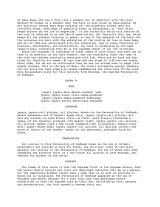 of Sesa Naga, who has a form like a serpent but is identical with the Lord.
Because He sleeps on a serpent bed, the Lord is also known as Naga-sayana. By
His spiritual energy Sesa Naga sustains all the planetary globes upon His
invisible hoods. Sesa Naga is popularly known as Sankarsana, or "that which
keeps balance by the law of magnetism." In the scientific world this feature of
the Lord is referred to as the law of gravitation, but factually this law, which
keeps all the planets floating in space, is one of the energies of the Lord. All
the universes are born with the exhalation of the Lord as He lies on Sesa Naga,
and all of them are annihilated with His inhalation. Due to these functions of
creation, maintenance, and annihilation, the Lord is celebrated by the name
Jagan-nivasa, indicating that He is the supreme resort of all the universes.
There are hundreds of thousands of other names of Lord Visnu, and each one of
them is as powerful as the Lord Himself. One can constantly chant any name of
the Lord and thereby constantly associate with Him. There are no hard and fast
rules for chanting His names. At any time and any stage of life one can freely
chant them, but we are so unfortunate that we are too misled even to adopt this
simple process. This is the way of Maya, the Lord's misleading energy. However,
one can avoid her ways simply by always remembering the lotus feet of the Lord.
King Kulasekhara prays for this facility from Mukunda, the Supreme Personality
of Godhead.
SUTRA 2*
TEXT
jayatu jayatu devo devaki-nandano 'yam
jayatu jayatu krsno vrsni-vamsa-pradipah
jayatu jayatu megha-syamalah komalango
jayatu jayatu prthvi-bhara-naso mukundah
SYNONYMS
jayatu jayatu--all glories, all glories; devah--to the Personality of Godhead;
devaki-nandanah--son of Devaki; ayam--this; jayatu jayatu--all glories, all
glories; krsnah--to Lord Krsna; vrsni--of Vrsni (Lord Krsna's forefather);
vamsa--of the dynasty; pradipah--the beacon light; jayatu jayatu--all glories,
all glories; megha--like a new cloud; syamalah--who is blackish; komala--very
soft; angah--whose body; jayatu jayatu--all glories, all glories; prthvi--the
earth's; bhara--of the burden; nasah--to the destroyer; mukundah--Lord Sri
Krsna.
TRANSLATION
All glories to this Personality of Godhead known as the son of Srimati
Devakidevi! All glories to Lord Sri Krsna, the brilliant light of the Vrsni
dynasty! All glories to the Personality of Godhead, the hue of whose soft body
resembles the blackish color of a new cloud! All glories to Lord Mukunda, who
removes the burdens of the earth!
PURPORT
The theme of this verse is that the Supreme Truth is the Supreme Person. That
the Lord's bodily texture and color are described indicates that He is a person,
for the impersonal Brahman cannot have a body that is as soft as anything or
whose hue is visualized. The Personality of Godhead appeared as the son of
Vasudeva and Devaki because for a very long time they performed severe
austerities to have the Supreme Lord as their son. Satisfied by their penance
and determination, the Lord agreed to become their son.
 