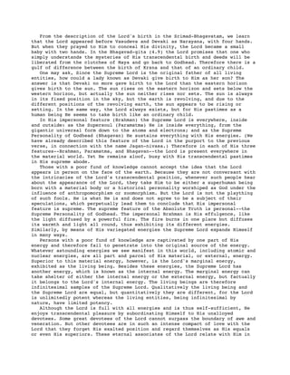 From the description of the Lord's birth in the Srimad-Bhagavatam, we learn
that the Lord appeared before Vasudeva and Devaki as Narayana, with four hands.
But when they prayed to Him to conceal His divinity, the Lord became a small
baby with two hands. In the Bhagavad-gita (4.9) the Lord promises that one who
simply understands the mysteries of His transcendental birth and deeds will be
liberated from the clutches of Maya and go back to Godhead. Therefore there is a
gulf of difference between the birth of Krsna and that of an ordinary child.
One may ask, Since the Supreme Lord is the original father of all living
entities, how could a lady known as Devaki give birth to Him as her son? The
answer is that Devaki no more gave birth to the Lord than the eastern horizon
gives birth to the sun. The sun rises on the eastern horizon and sets below the
western horizon, but actually the sun neither rises nor sets. The sun is always
in its fixed position in the sky, but the earth is revolving, and due to the
different positions of the revolving earth, the sun appears to be rising or
setting. In the same way, the Lord always exists, but for His pastimes as a
human being He seems to take birth like an ordinary child.
In His impersonal feature (Brahman) the Supreme Lord is everywhere, inside
and outside: as the Supersoul (Paramatma) He is inside everything, from the
gigantic universal form down to the atoms and electrons; and as the Supreme
Personality of Godhead (Bhagavan) He sustains everything with His energies. (We
have already described this feature of the Lord in the purport to the previous
verse, in connection with the name Jagan-nivasa.) Therefore in each of His three
features--Brahman, Paramatma, and Bhagavan--the Lord is present everywhere in
the material world. Yet He remains aloof, busy with His transcendental pastimes
in His supreme abode.
Those with a poor fund of knowledge cannot accept the idea that the Lord
appears in person on the face of the earth. Because they are not conversant with
the intricacies of the Lord's transcendental position, whenever such people hear
about the appearance of the Lord, they take Him to be either a superhuman being
born with a material body or a historical personality worshiped as God under the
influence of anthropomorphism or zoomorphism. But the Lord is not the plaything
of such fools. He is what He is and does not agree to be a subject of their
speculations, which perpetually lead them to conclude that His impersonal
feature is supreme. The supreme feature of the Absolute Truth is personal--the
Supreme Personality of Godhead. The impersonal Brahman is His effulgence, like
the light diffused by a powerful fire. The fire burns in one place but diffuses
its warmth and light all round, thus exhibiting its different energies.
Similarly, by means of His variegated energies the Supreme Lord expands Himself
in many ways.
Persons with a poor fund of knowledge are captivated by one part of His
energy and therefore fail to penetrate into the original source of the energy.
Whatever astounding energies we see manifest in this world, including atomic and
nuclear energies, are all part and parcel of His material, or external, energy.
Superior to this material energy, however, is the Lord's marginal energy,
exhibited as the living being. Besides these energies, the Supreme Lord has
another energy, which is known as the internal energy. The marginal energy can
take shelter of either the internal energy or the external energy, but factually
it belongs to the Lord's internal energy. The living beings are therefore
infinitesimal samples of the Supreme Lord. Qualitatively the living being and
the Supreme Lord are equal, but quantitatively they are different, for the Lord
is unlimitedly potent whereas the living entities, being infinitesimal by
nature, have limited potency.
Although the Lord is full with all energies and is thus self-sufficient, He
enjoys transcendental pleasure by subordinating Himself to His unalloyed
devotees. Some great devotees of the Lord cannot surpass the boundary of awe and
veneration. But other devotees are in such an intense compact of love with the
Lord that they forget His exalted position and regard themselves as His equals
or even His superiors. These eternal associates of the Lord relate with Him in
 