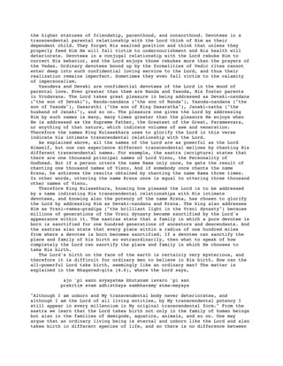 the higher statuses of friendship, parenthood, and consorthood. Devotees in a
transcendental parental relationship with the Lord think of Him as their
dependent child. They forget His exalted position and think that unless they
properly feed Him He will fall victim to undernourishment and His health will
deteriorate. Devotees in a conjugal relationship with the Lord rebuke Him to
correct His behavior, and the Lord enjoys those rebukes more than the prayers of
the Vedas. Ordinary devotees bound up by the formalities of Vedic rites cannot
enter deep into such confidential loving service to the Lord, and thus their
realization remains imperfect. Sometimes they even fall victim to the calamity
of impersonalism.
Vasudeva and Devaki are confidential devotees of the Lord in the mood of
parental love. Even greater than them are Nanda and Yasoda, His foster parents
in Vrndavana. The Lord takes great pleasure in being addressed as Devaki-nandana
("the son of Devaki"), Nanda-nandana ("the son of Nanda"), Yasoda-nandana ("the
son of Yasoda"), Dasarathi ("the son of King Dasaratha"), Janaki-natha ("the
husband of Janaki"), and so on. The pleasure one gives the Lord by addressing
Him by such names is many, many times greater than the pleasure He enjoys when
He is addressed as the Supreme Father, the Greatest of the Great, Paramesvara,
or anything of that nature, which indicate volumes of awe and veneration.
Therefore the names King Kulasekhara uses to glorify the Lord in this verse
indicate his intimate transcendental relationship with the Lord.
As explained above, all the names of the Lord are as powerful as the Lord
Himself, but one can experience different transcendental mellows by chanting His
different transcendental names. For example, the sastra (scripture) states that
there are one thousand principal names of Lord Visnu, the Personality of
Godhead. But if a person utters the name Rama only once, he gets the result of
chanting one thousand names of Visnu. And if somebody once chants the name
Krsna, he achieves the results obtained by chanting the name Rama three times.
In other words, uttering the name Krsna once is equal to uttering three thousand
other names of Visnu.
Therefore King Kulasekhara, knowing how pleased the Lord is to be addressed
by a name indicating His transcendental relationships with His intimate
devotees, and knowing also the potency of the name Krsna, has chosen to glorify
the Lord by addressing Him as Devaki-nandana and Krsna. The king also addresses
Him as Vrsni-vamsa-pradipa ("the brilliant light in the Vrsni dynasty") because
millions of generations of the Vrsni dynasty became sanctified by the Lord's
appearance within it. The sastras state that a family in which a pure devotee is
born is sanctified for one hundred generations of ancestors and descendants. And
the sastras also state that every place within a radius of one hundred miles
from where a devotee is born becomes sanctified. If a devotee can sanctify the
place and family of his birth so extraordinarily, then what to speak of how
completely the Lord can sanctify the place and family in which He chooses to
take His birth.
The Lord's birth on the face of the earth is certainly very mysterious, and
therefore it is difficult for ordinary men to believe in His birth. How can the
all-powerful Lord take birth, seemingly like an ordinary man? The matter is
explained in the Bhagavad-gita (4.6), where the Lord says,
ajo 'pi sann avyayatma bhutanam isvaro 'pi san
prakrtim svam adhisthaya sambhavamy atma-mayaya
"Although I am unborn and My transcendental body never deteriorates, and
although I am the Lord of all living entities, by My transcendental potency I
still appear in every millennium in My original transcendental form." From the
sastra we learn that the Lord takes birth not only in the family of human beings
but also in the families of demigods, aquatics, animals, and so on. One may
argue that an ordinary living being is eternal and unborn like the Lord and also
takes birth in different species of life, and so there is no difference between
 