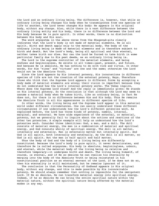 the Lord and an ordinary living being. The difference is, however, that while an
ordinary living being changes his body when he transmigrates from one species of
life to another, the Lord never changes His body: He appears in His original
body, without any change. Also, while there is a vast difference between the
ordinary living entity and his body, there is no difference between the Lord and
His body because He is pure spirit. In other words, there is no distinction
between His body and His soul.
The word avyayatma in the above verse from the Bhagavad-gita clearly
indicates that the Lord's body is not made of material elements. He is all
spirit. Birth and death apply only to the material body. The body of the
ordinary living being is made of material elements and is therefore subject to
birth and death. But the Lord's body, being all spiritual and thus eternal,
neither takes birth nor dies. Nor can the Lord be forced to take birth in some
particular family due to His past deeds, as an ordinary living being is.
The Lord is the supreme controller of the material elements, and being
endless and beginningless, He exists in all times--past, present, and future.
And because He is absolute, He has nothing to do with vice and virtue. In other
words, for Him "vices" and "virtues" are one and the same; otherwise the Lord
would not be the Absolute Truth.
Since the Lord appears by His internal potency, His incarnations in different
species of life are not the creation of the external potency, Maya. Therefore
those who think that the Supreme Lord appears in different forms by accepting a
body made of material elements are wrong; their vision is imperfect because they
do not understand how the Lord's internal potency works. The Vedas inquire,
Where does the Supreme Lord stand? And the reply is immediately given: He stands
on His internal potency. So the conclusion is that although the Lord may seem to
assume a material body when He takes birth, like an ordinary being, in fact He
does not, for there is no difference between Him and His body. Thus He remains
the Absolute Truth in all His appearances in different species of life.
In other words, the living being and the Supreme Lord appear in this material
world under different circumstances. One can easily understand these different
circumstances if one understands how the Lord's different potencies work. As
explained before, the Lord has three kinds of potency, namely, internal,
marginal, and external. We have wide experience of the external, or material,
potency, but we generally fail to inquire about the actions and reactions of the
other two potencies. A simple example will help us understand how the Lord's
potencies work. Consider three identities: God, a man, and a doll. The doll
consists of material energy, the man is a combination of material and spiritual
energy, and God consists wholly of spiritual energy. The doll is all matter,
internally and externally. Man is externally matter but internally spirit. And
God is all spirit, both internally and externally. As the doll is all matter, so
God is all spirit. But the man is half spirit and half matter.
Thus the body of God and the body of a living being are differently
constituted. Because the Lord's body is pure spirit, it never deteriorates, and
therefore He is called avyayatma. His body is absolute, beginningless, unborn,
and eternal, while the material body of the living being is relative and
therefore temporary--it undergoes birth and death. The living being himself, of
course, is eternal, and if He so desires he can realize his eternality by
merging into the body of the Absolute Truth or being reinstated in his
constitutional position as an eternal servant of the Lord. If he does not do so,
then his eternality is still maintained, but he remains ignorant of it.
The conclusion is that the Personality of Godhead appears in His original
body, without any change, and this is made possible by His inconceivable
potency. We should always remember that nothing is impossible for the omnipotent
Lord. If He so desires, He can transform material energy into spiritual energy.
Indeed, if he so desires He can bring the entire spiritual nature within the
material nature, without the spiritual nature being affected by the material
modes in any way.
 