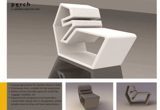 perch
  A GARDEN CHAIR FOR 2020




• Concept generation for Garden Chairs in 2020.
• Continuous form, suitable for fast production.
• Hollow section provides space for stuffs like
  baggage ,eatables, etc.
• Ergonomically designed so as to provide a
  comfortable sitting units in the gardens where
  people come to relax and have some leisure.
 