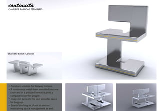 continuità
 CHAIR FOR RAILROAD TERMINALS




‘Share the Bench’ Concept




 • Furniture solution for Railway stations.
 • A continuous metal sheet moulded into one
   chair and in a grouped format it gives a
   compact cluster for people.
 • Open slot beneath the seat provides space
   for baggage.
 • Ease of stacking six chairs in one set
   maintaining space management as well.
 