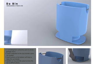 Da Bin
  REDESIGNING A TRASH CAN




• A refreshing form welcomes users to dump
  garbage into it.
• Cutout integrated at the top provides space
   for handles.
• Small Anchors at the bottom will help to
   keep this can steady.
• Handles on top provide a grip to move this
  can to diffrent places.
 