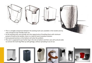 • This is a straight comparison between the existing trash cans available in the market and my
   new concept of user freindly trash can.
• As the existing trash cans provide very less opportunity of handling them with minimum
  contact of hand to the dustbin, there is a need of some innovative solution.
• Some grooved sections at the bottom will solve the problem.
• The user is supposed to put his/her leg in the slot at bottom and then user will surely be able
   to remove the trash bag filled up with garbage, without spreading it out of can.
 