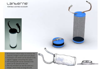 Lanterne’
  PORTABLE LIGHTING ACCESSORY




• An accessory which helps to minimise the
  intensity of light in tents and such places.
• A compact unit which can be placed in the
  regular luggage consuming less space.
• The existing bulb can be covered or the
  torch can be placed in the unit.
• The clip provided can also be used as a
  hanger, which helps to hang the unit.
 
