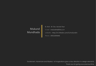 B. Arch. M. Des. Second Year
 Mukund                 E-mail - mukundm@iitk.ac.in
Mundhada                LinkedIn - http://in.linkedin.com/in/mukundm
                        Phone - 09532094946




‘Excitement, Adventure and Mystery’ of imaginations give a new direction to design elements.
                                                       Thank you for giving your precious time.
 