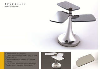 BENCHMARK
A LAPTOP PODIUM




• A workstation for Designers.
• Caters requirements of both a space to work
   and to discuss.
• A modular furniture solution for compact
   spaces.
• Can be used at different spaces like Design
  studios and IT industries’ workstations.
 