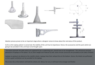 Ideation process proves to be an important stage where a designer comes to know about the real status of the product.

As far as this Laptop podium is concerned, the stability of the unit has its importance. Hence, the accessories and the parts which are
going to be provided in this unit have to be thought upon.

The beams beneath the plate which are supposed to be a supporting part, should have to be strengthened . This will ensure secured
placement of laptops on the plates. To cut short weight and material as well, some circular punctures are provided on the sides of beams.

Laptops are going to be placed on the metallic sheets. Laptops have their exhaust fans at the bottom. Hence, the sheets are perforated
so that a good ventilation can be provided to the laptops.

The cirular disc at the bottom will hold the whole unit. Hence, for sure, it will have to be stronger and thicker.
 