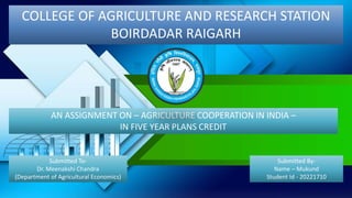 COLLEGE OF AGRICULTURE AND RESEARCH STATION
BOIRDADAR RAIGARH
AN ASSIGNMENT ON – AGRICULTURE COOPERATION IN INDIA –
IN FIVE YEAR PLANS CREDIT
Submitted By-
Name – Mukund
Student Id - 20221710
Submitted To-
Dr. Meenakshi Chandra
(Department of Agricultural Economics)
 