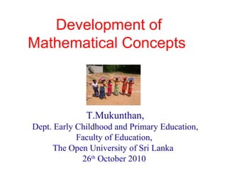 Development of
Mathematical Concepts
T.Mukunthan,
Dept. Early Childhood and Primary Education,
Faculty of Education,
The Open University of Sri Lanka
26th
October 2010
 