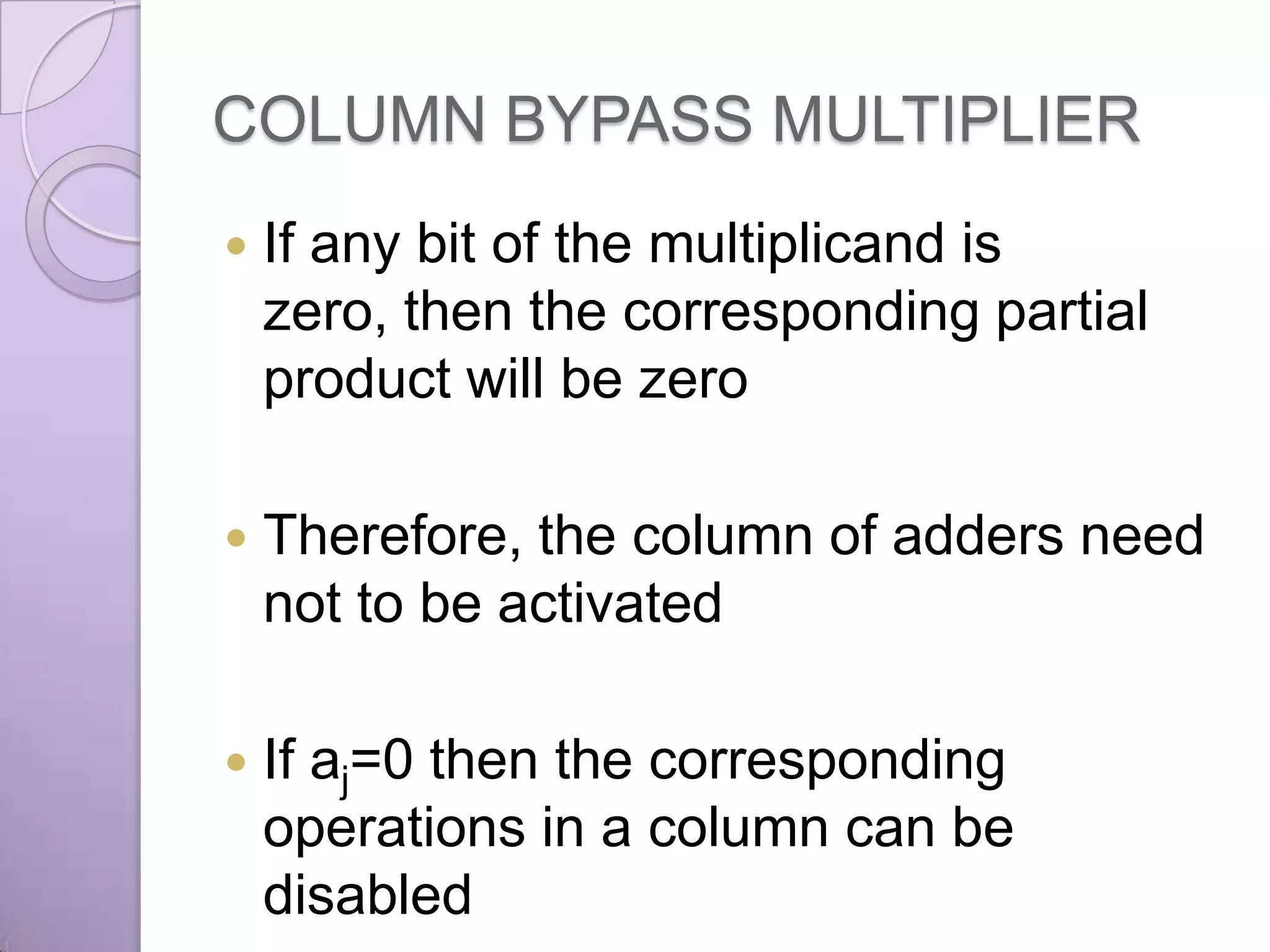 COLUMN BYPASS MULTIPLIER
   If any bit of the multiplicand is
    zero, then the corresponding partial
    product will be zero

   Therefore, the column of adders need
    not to be activated

   If aj=0 then the corresponding
    operations in a column can be
    disabled
 