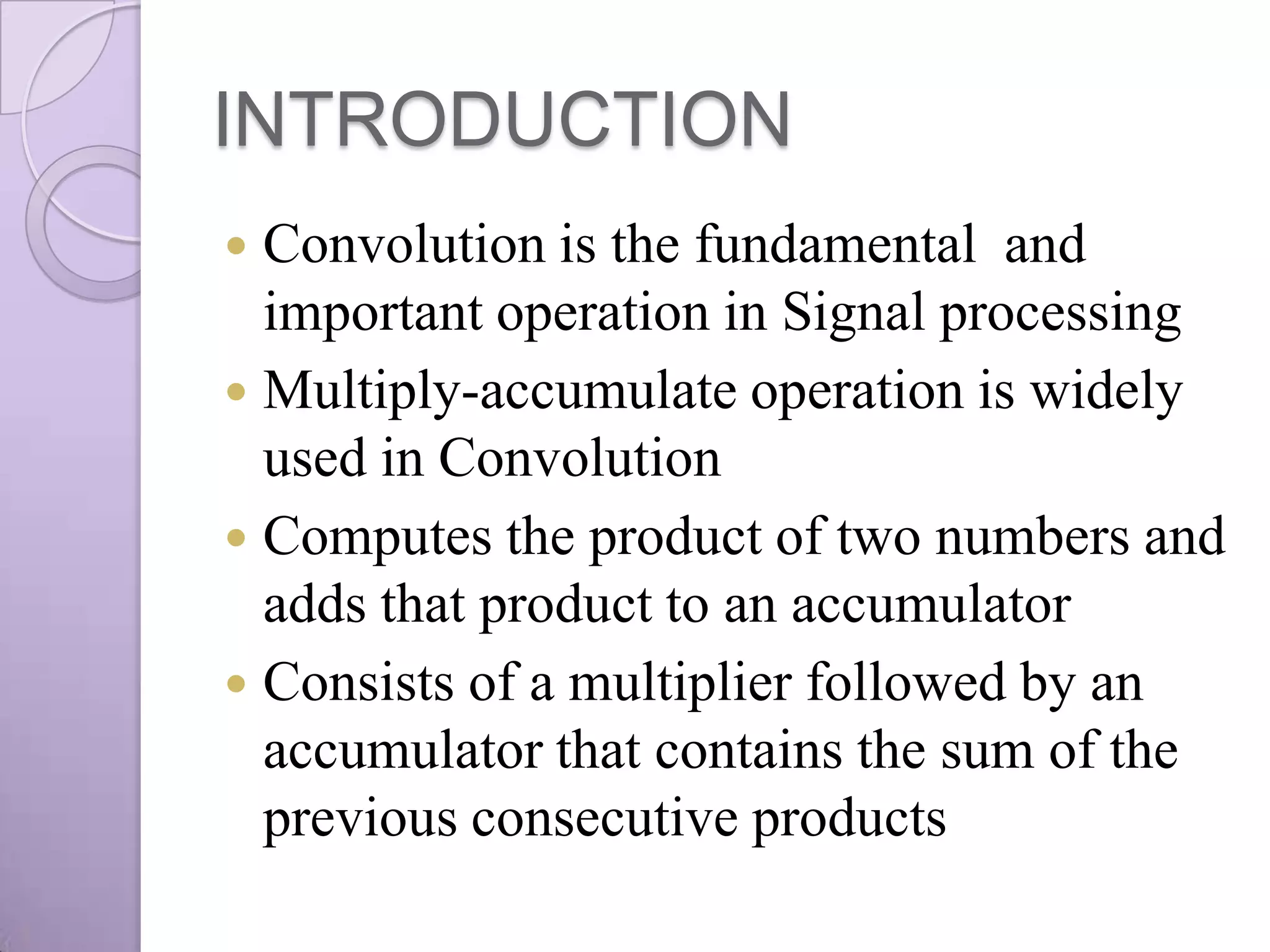 INTRODUCTION
 Convolution is the fundamental and
  important operation in Signal processing
 Multiply-accumulate operation is widely
  used in Convolution
 Computes the product of two numbers and
  adds that product to an accumulator
 Consists of a multiplier followed by an
  accumulator that contains the sum of the
  previous consecutive products
 