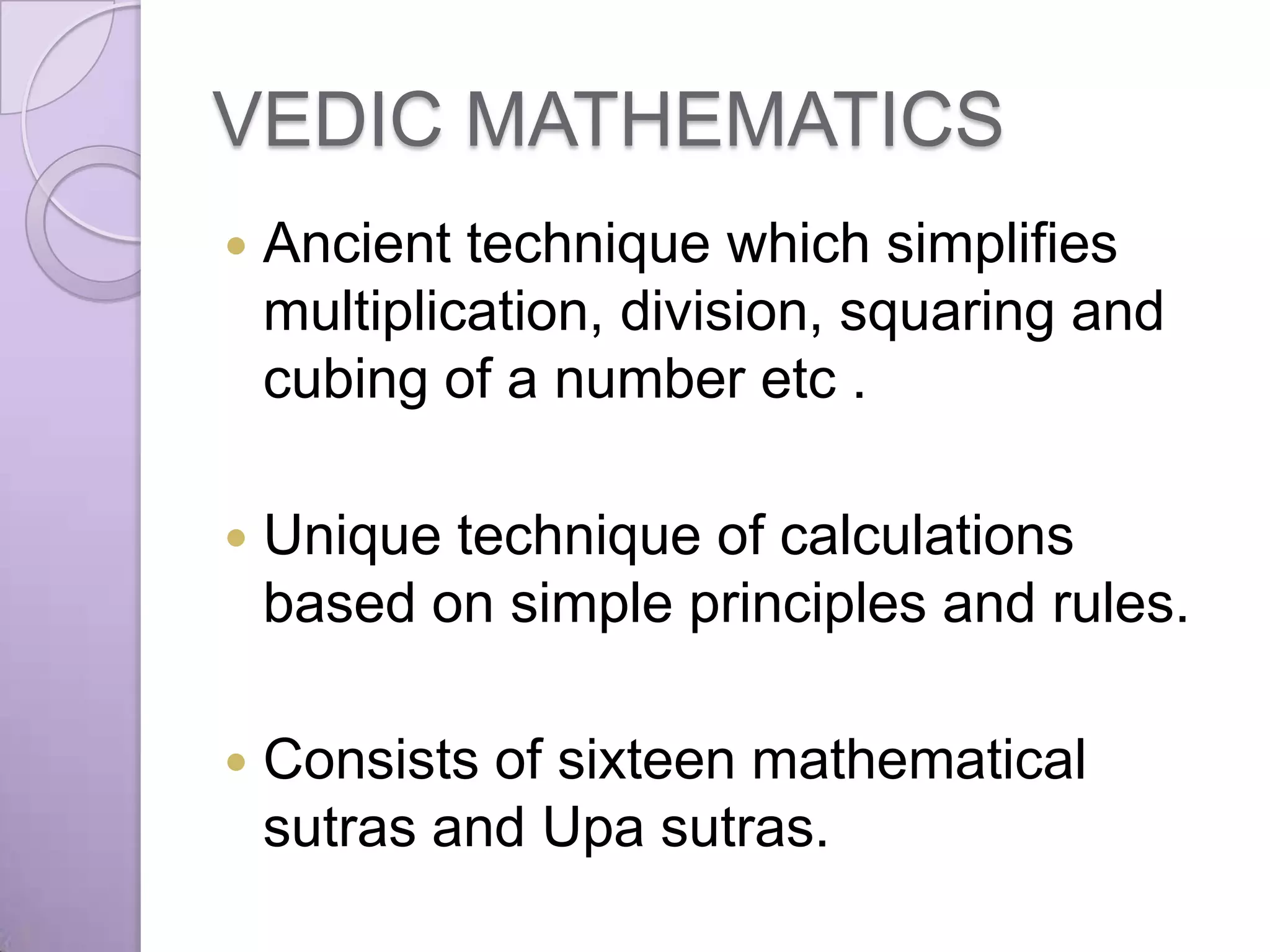 VEDIC MATHEMATICS
   Ancient technique which simplifies
    multiplication, division, squaring and
    cubing of a number etc .

   Unique technique of calculations
    based on simple principles and rules.

   Consists of sixteen mathematical
    sutras and Upa sutras.
 