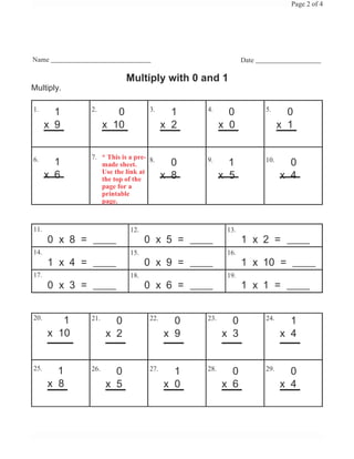 Page 2 of 4




Name                                                         Date

                             Multiply with 0 and 1
Multiply.

1.              2.                  3.          4.                  5.
        1                0                  1           0                   0
      x 9             x 10                x 2         x 0                 x 1


6.              7. * This is a pre- 8.
        1          made sheet.              0   9.
                                                        1           10.
                                                                            0
                   Use the link at
      x 6          the top of the         x 8         x 5                 x 4
                   page for a
                   printable
                   page.



11.                          12.                       13.
      0 x 8 =                      0 x 5 =                   1 x 2 =
14.                          15.                       16.
      1 x 4 =                      0 x 9 =                   1 x 10 =
17.                          18.                       19.
      0 x 3 =                      0 x 6 =                   1 x 1 =


20.
         1      21.
                        0           22.
                                            0   23.
                                                        0           24.
                                                                            1
      x 10            x 2                 x 9         x 3                 x 4


25.
        1       26.
                        0           27.
                                            1   28.
                                                        0           29.
                                                                            0
      x 8             x 5                 x 0         x 6                 x 4
 