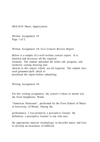 MUL1010 Music Appreciation
Written Assignment #4
Page 1 of 2
Written Assignment #4: Live Concert Review Report
Below is a sample of a well-written concert report. It is
detailed and discusses all the required
elements. The student uploaded the ticket sub, program, and
orchestra seating drawing (not
shown) to this report; which, are all required. The student als o
used grammar/spell check to
proofread the report before submitting.
Writing Assignment #4
For this writing assignment, the concert I chose to attend was
the Frost Symphonic Winds
“American Panorama”, performed by the Frost School of Music
at University of Miami. During the
performance, I was primarily a perceptive listener. By
definition, a perceptive listener is one who uses
the appropriate musical terminology to describe music and tries
to develop an awareness of different
 