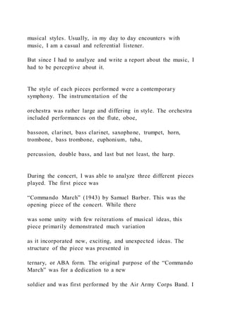 musical styles. Usually, in my day to day encounters with
music, I am a casual and referential listener.
But since I had to analyze and write a report about the music, I
had to be perceptive about it.
The style of each pieces performed were a contemporary
symphony. The instrumentation of the
orchestra was rather large and differing in style. The orchestra
included performances on the flute, oboe,
bassoon, clarinet, bass clarinet, saxophone, trumpet, horn,
trombone, bass trombone, euphonium, tuba,
percussion, double bass, and last but not least, the harp.
During the concert, I was able to analyze three different pieces
played. The first piece was
“Commando March” (1943) by Samuel Barber. This was the
opening piece of the concert. While there
was some unity with few reiterations of musical ideas, this
piece primarily demonstrated much variation
as it incorporated new, exciting, and unexpected ideas. The
structure of the piece was presented in
ternary, or ABA form. The original purpose of the “Commando
March” was for a dedication to a new
soldier and was first performed by the Air Army Corps Band. I
 