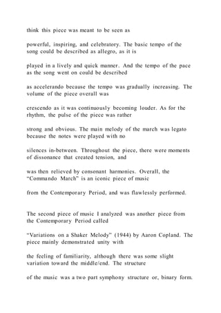 think this piece was meant to be seen as
powerful, inspiring, and celebratory. The basic tempo of the
song could be described as allegro, as it is
played in a lively and quick manner. And the tempo of the pace
as the song went on could be described
as accelerando because the tempo was gradually increasing. The
volume of the piece overall was
crescendo as it was continuously becoming louder. As for the
rhythm, the pulse of the piece was rather
strong and obvious. The main melody of the march was legato
because the notes were played with no
silences in-between. Throughout the piece, there were moments
of dissonance that created tension, and
was then relieved by consonant harmonies. Overall, the
“Commando March” is an iconic piece of music
from the Contemporary Period, and was flawlessly performed.
The second piece of music I analyzed was another piece from
the Contemporary Period called
“Variations on a Shaker Melody” (1944) by Aaron Copland. The
piece mainly demonstrated unity with
the feeling of familiarity, although there was some slight
variation toward the middle/end. The structure
of the music was a two part symphony structure or, binary form.
 