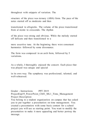 throughout with snippets of variation. The
structure of the piece was ternary (ABA) form. The pace of the
notes started off as moderato and then
transitioned to allegretto. The volume of the piece transitioned
from al niente to crescendo. The rhythm
of the piece was strong and obvious. While the melody started
off delicate and then transitioned to a
more assertive tune. At the beginning there were consonant
harmonies followed by some dissonance.
The form was composed in an arch form, followed by 5
variations.
As a whole, I thoroughly enjoyed the concert. Each piece that
was played was unique and special
in its own way. The symphony was professional, talented, and
well-rehearsed.
Grader - Instructions PPT 2019
ProjectExp19_PowerPoint_Ch01_ML1_Time_Management
Project Description:
You belong to a student organization on campus that has asked
you to put together a presentation on time management. You
created a presentation with some basic content for a school
project you will use as starting point. You want to modify the
presentation to make it more appealing and better portray the
message.
 