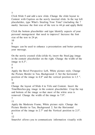 7
Click Slide 5 and add a new slide. Change the slide layout to
Content with Caption on the newly inserted slide. In the top left
placeholder, type What's Stealing Your Time? (including the ?
mark). Increase the font size of the text to 44 pt and apply Bold.
Click the bottom placeholder and type Identify aspects of your
personal management that need to improve! Increase the font
size of the text to 24 pt.
10
8
Images can be used to enhance a presentation and better portray
your message.
On the newly created slide (slide 6), insert the Steal.jpg image
in the content placeholder on the right. Change the width of the
image to 6.3".
5
9
Apply the Bevel Perspective Left, White picture style. Change
the Picture Border to Tan, Background 2. Set the horizontal
position of the image to 4.8" and the vertical position to 1.5 ".
9
10
Change the layout of Slide 4 to Title and Content. Insert the
TimeMarches.jpg image in the content placeholder. Crop the top
and bottom of the image so that most of the white area is
removed. Change the width of the image to 7.9".
7
11
Apply the Moderate Frame, White picture style. Change the
Picture Border to Tan, Background 2. Set the Horizontal
position of the image to 2.7" and the Vertical position to 2.5".
9
12
SmartArt allows you to communicate information visually with
 