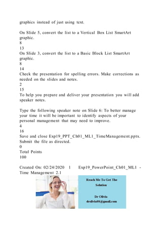 graphics instead of just using text.
On Slide 5, convert the list to a Vertical Box List SmartArt
graphic.
8
13
On Slide 3, convert the list to a Basic Block List SmartArt
graphic.
8
14
Check the presentation for spelling errors. Make corrections as
needed on the slides and notes.
2
15
To help you prepare and deliver your presentation you will add
speaker notes.
Type the following speaker note on Slide 6: To better manage
your time it will be important to identify aspects of your
personal management that may need to improve.
4
16
Save and close Exp19_PPT_Ch01_ML1_TimeManagement.pptx.
Submit the file as directed.
0
Total Points
100
Created On: 02/24/2020 1 Exp19_PowerPoint_Ch01_ML1 -
Time Management 2.1
 