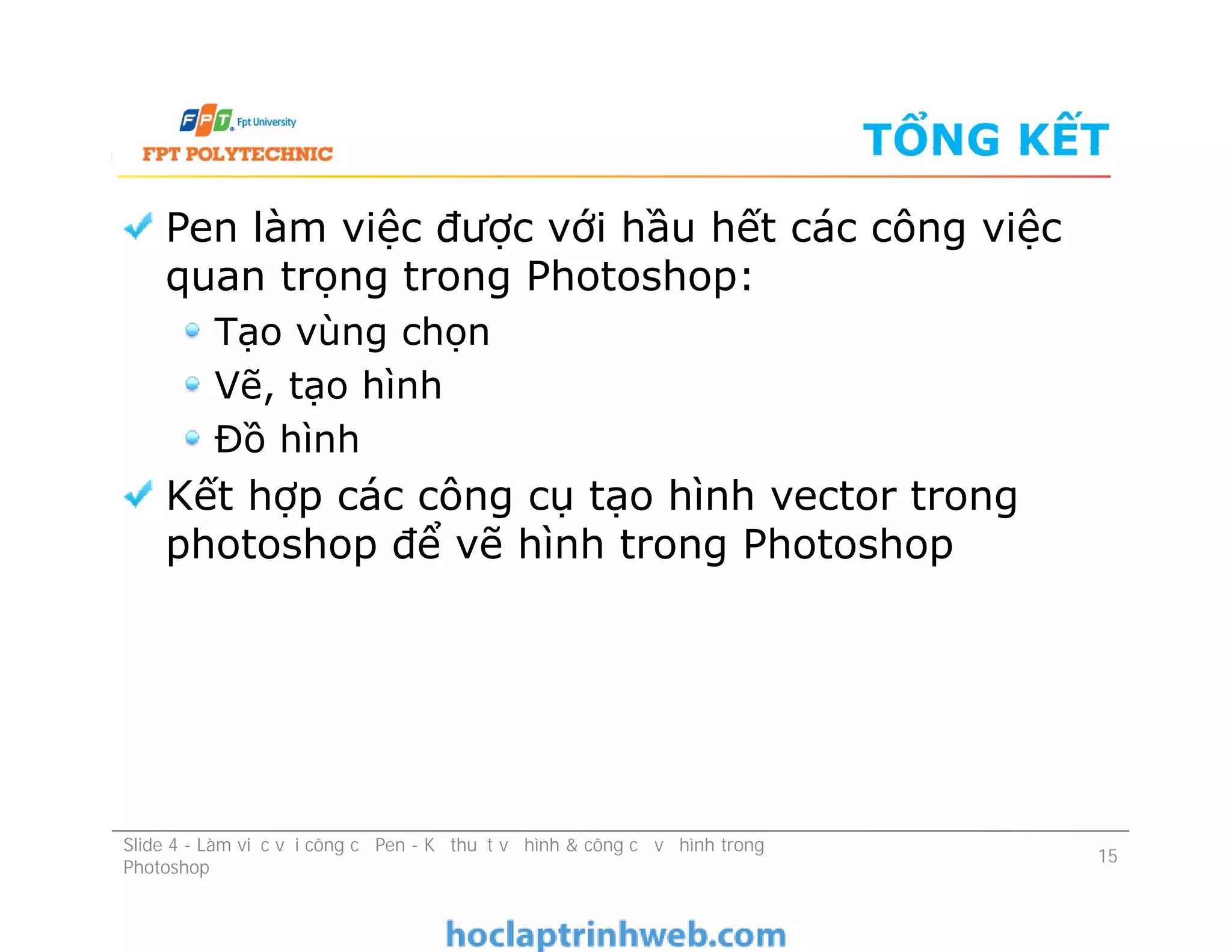 TỔNG KẾT
Pen làm việc được với hầu hết các công việc
quan trọng trong Photoshop:
Tạo vùng chọn
Vẽ, tạo hình
Đồ hình
Kết hợp các công cụ tạo hình vector trong
photoshop để vẽ hình trong Photoshop
Pen làm việc được với hầu hết các công việc
quan trọng trong Photoshop:
Tạo vùng chọn
Vẽ, tạo hình
Đồ hình
Kết hợp các công cụ tạo hình vector trong
photoshop để vẽ hình trong Photoshop
Slide 4 - Làm việc với công cụ Pen - Kỹ thuật vẽ hình & công cụ vẽ hình trong
Photoshop
15
 