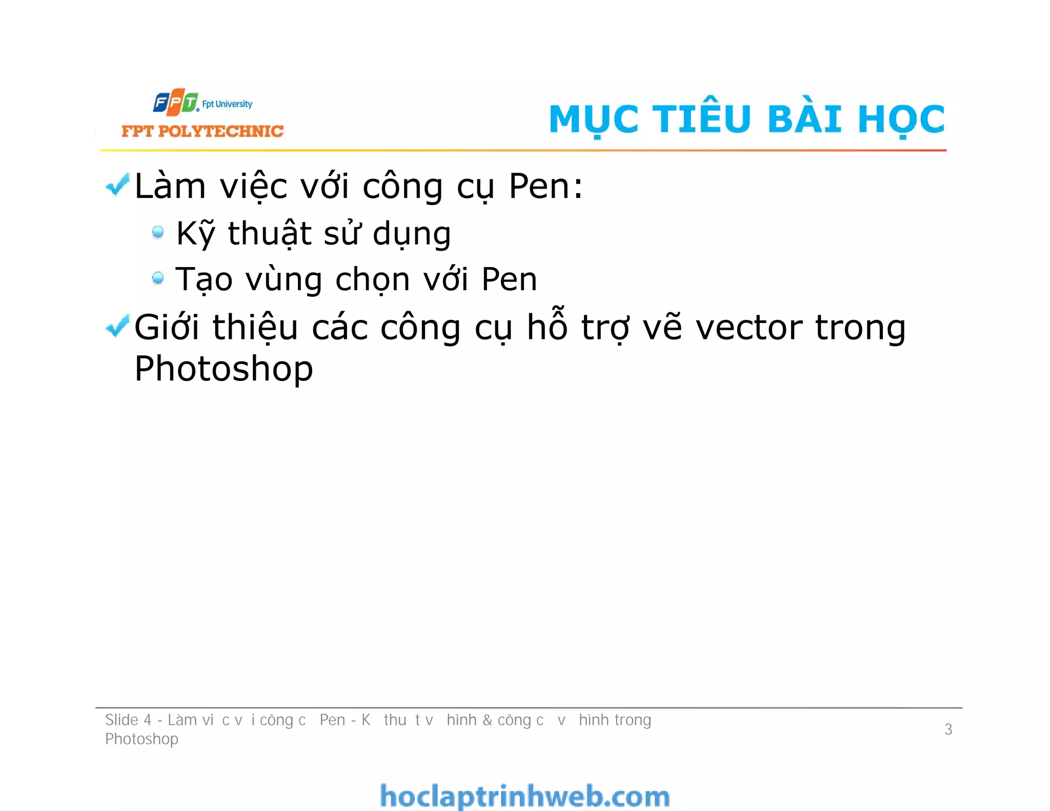MỤC TIÊU BÀI HỌC
Làm việc với công cụ Pen:
Kỹ thuật sử dụng
Tạo vùng chọn với Pen
Giới thiệu các công cụ hỗ trợ vẽ vector trong
Photoshop
Làm việc với công cụ Pen:
Kỹ thuật sử dụng
Tạo vùng chọn với Pen
Giới thiệu các công cụ hỗ trợ vẽ vector trong
Photoshop
3
Slide 4 - Làm việc với công cụ Pen - Kỹ thuật vẽ hình & công cụ vẽ hình trong
Photoshop
 