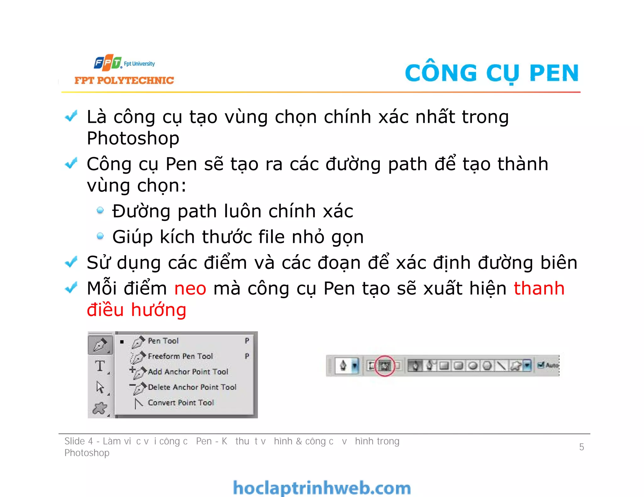 CÔNG CỤ PEN
Là công cụ tạo vùng chọn chính xác nhất trong
Photoshop
Công cụ Pen sẽ tạo ra các đường path để tạo thành
vùng chọn:
Đường path luôn chính xác
Giúp kích thước file nhỏ gọn
Sử dụng các điểm và các đoạn để xác định đường biên
Mỗi điểm neo mà công cụ Pen tạo sẽ xuất hiện thanh
điều hướng
Là công cụ tạo vùng chọn chính xác nhất trong
Photoshop
Công cụ Pen sẽ tạo ra các đường path để tạo thành
vùng chọn:
Đường path luôn chính xác
Giúp kích thước file nhỏ gọn
Sử dụng các điểm và các đoạn để xác định đường biên
Mỗi điểm neo mà công cụ Pen tạo sẽ xuất hiện thanh
điều hướng
Slide 4 - Làm việc với công cụ Pen - Kỹ thuật vẽ hình & công cụ vẽ hình trong
Photoshop
5
 