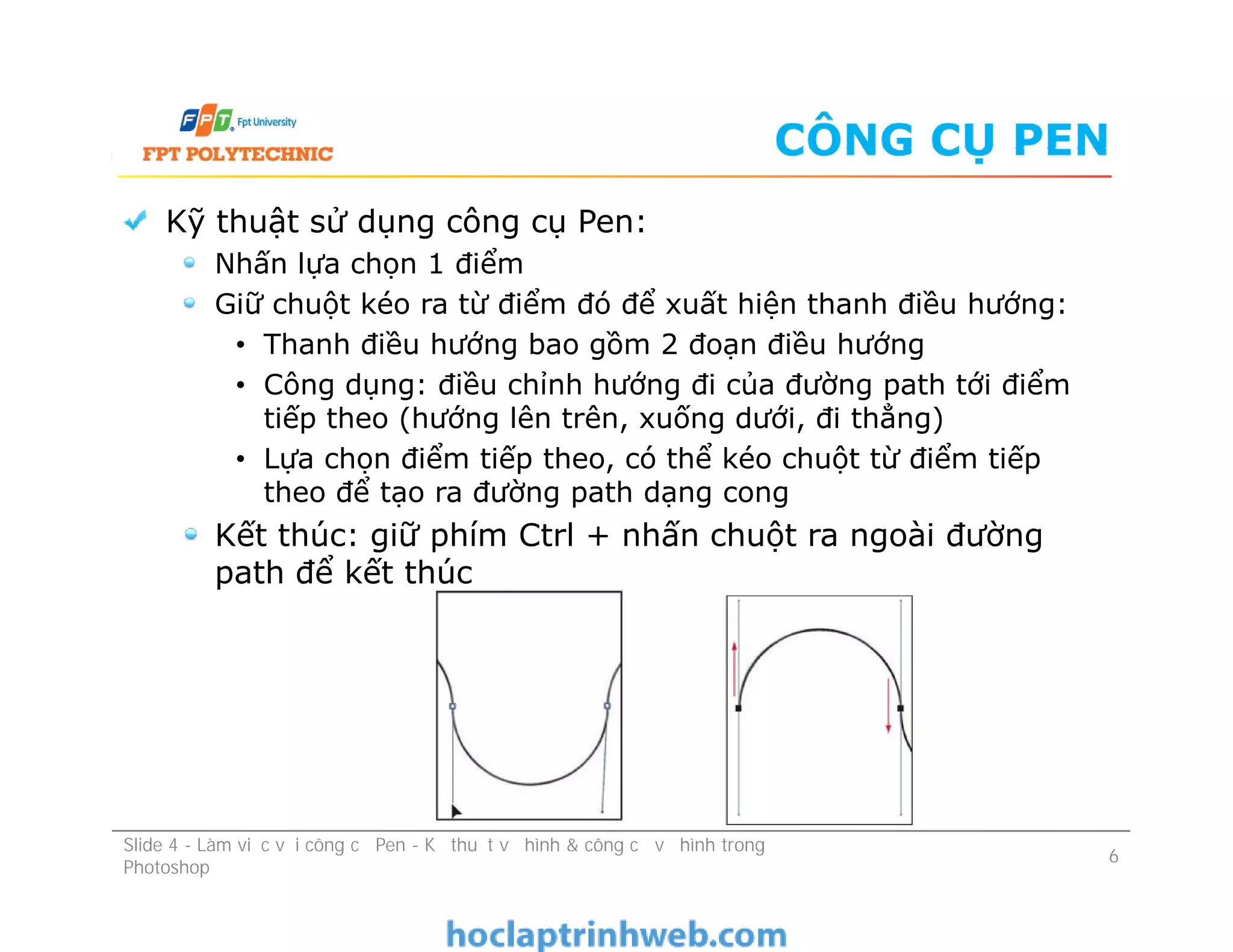 CÔNG CỤ PEN
Kỹ thuật sử dụng công cụ Pen:
Nhấn lựa chọn 1 điểm
Giữ chuột kéo ra từ điểm đó để xuất hiện thanh điều hướng:
• Thanh điều hướng bao gồm 2 đoạn điều hướng
• Công dụng: điều chỉnh hướng đi của đường path tới điểm
tiếp theo (hướng lên trên, xuống dưới, đi thẳng)
• Lựa chọn điểm tiếp theo, có thể kéo chuột từ điểm tiếp
theo để tạo ra đường path dạng cong
Kết thúc: giữ phím Ctrl + nhấn chuột ra ngoài đường
path để kết thúc
Kỹ thuật sử dụng công cụ Pen:
Nhấn lựa chọn 1 điểm
Giữ chuột kéo ra từ điểm đó để xuất hiện thanh điều hướng:
• Thanh điều hướng bao gồm 2 đoạn điều hướng
• Công dụng: điều chỉnh hướng đi của đường path tới điểm
tiếp theo (hướng lên trên, xuống dưới, đi thẳng)
• Lựa chọn điểm tiếp theo, có thể kéo chuột từ điểm tiếp
theo để tạo ra đường path dạng cong
Kết thúc: giữ phím Ctrl + nhấn chuột ra ngoài đường
path để kết thúc
Slide 4 - Làm việc với công cụ Pen - Kỹ thuật vẽ hình & công cụ vẽ hình trong
Photoshop
6
 